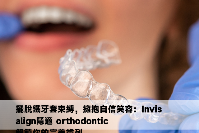 擺脫鐵牙套束縛，擁抱自信笑容：Invisalign隱適 orthodontic 解鎖你的完美齒列