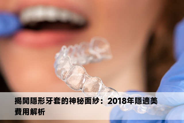 揭開隱形牙套的神秘面紗：2018年隱適美費用解析