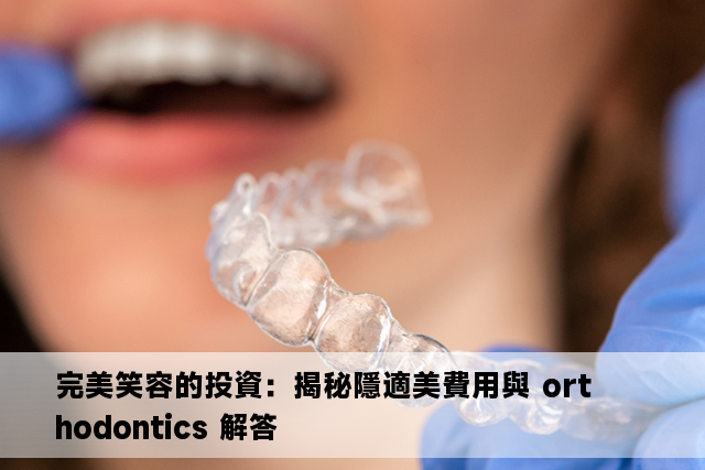 完美笑容的投資：揭秘隱適美費用與 orthodontics 解答